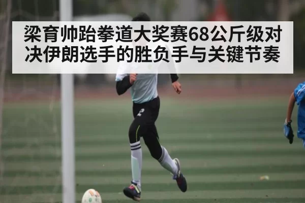梁育帅跆拳道大奖赛68公斤级对决伊朗选手的胜负手与关键节奏